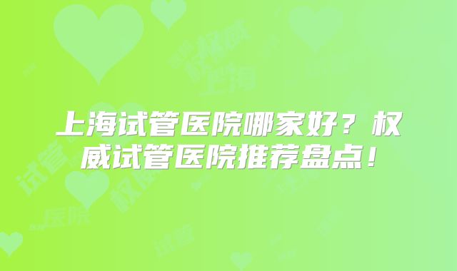 上海试管医院哪家好？权威试管医院推荐盘点！
