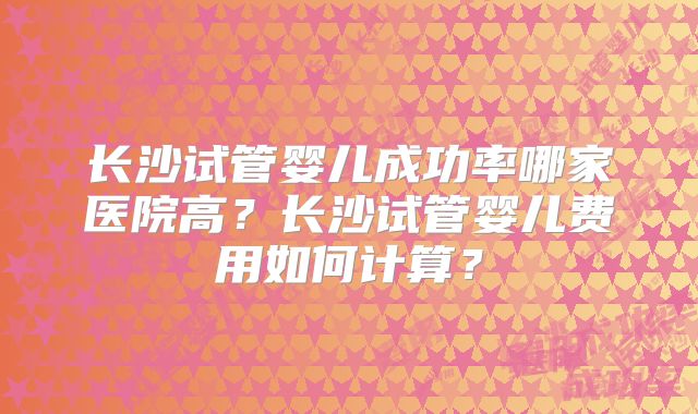 长沙试管婴儿成功率哪家医院高？长沙试管婴儿费用如何计算？