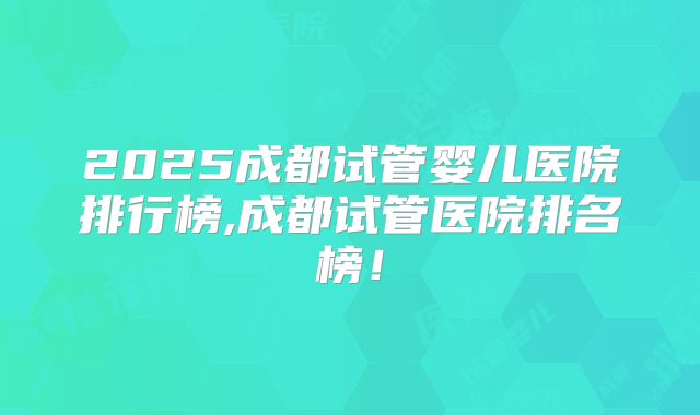 2025成都试管婴儿医院排行榜,成都试管医院排名榜！