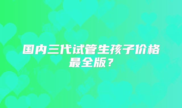国内三代试管生孩子价格最全版？