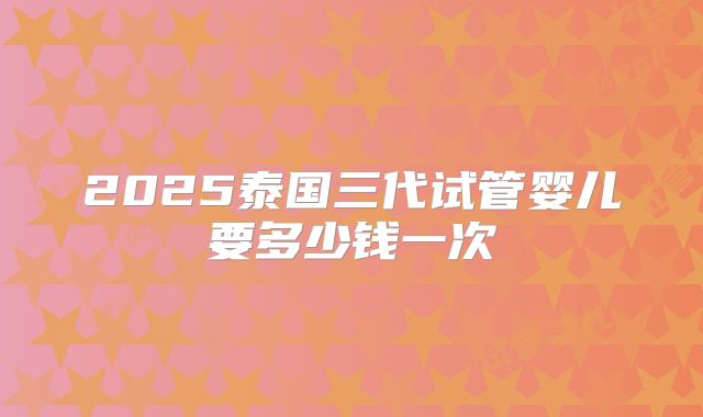 2025泰国三代试管婴儿要多少钱一次