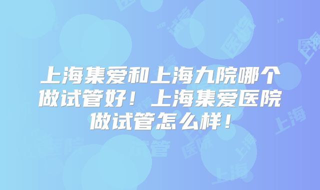 上海集爱和上海九院哪个做试管好！上海集爱医院做试管怎么样！