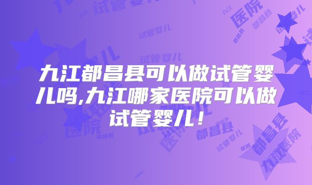 九江都昌县可以做试管婴儿吗,九江哪家医院可以做试管婴儿！