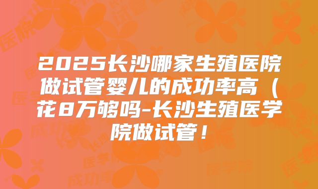 2025长沙哪家生殖医院做试管婴儿的成功率高(花8万够吗-长沙生殖医学院做试管!