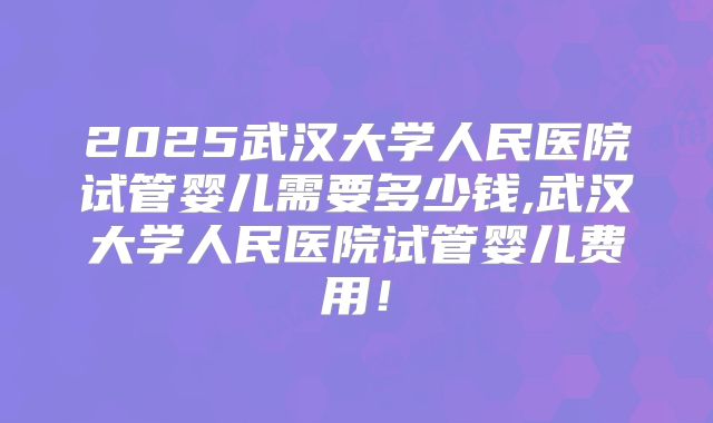 2025武汉大学人民医院试管婴儿需要多少钱,武汉大学人民医院试管婴儿费用！