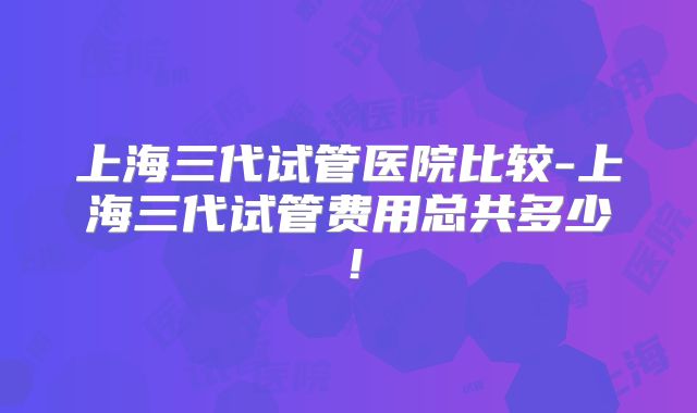 上海三代试管医院比较-上海三代试管费用总共多少!