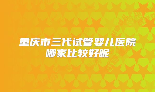 重庆市三代试管婴儿医院哪家比较好呢