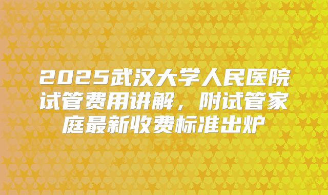 2025武汉大学人民医院试管费用讲解,附试管家庭最新收费标准出炉