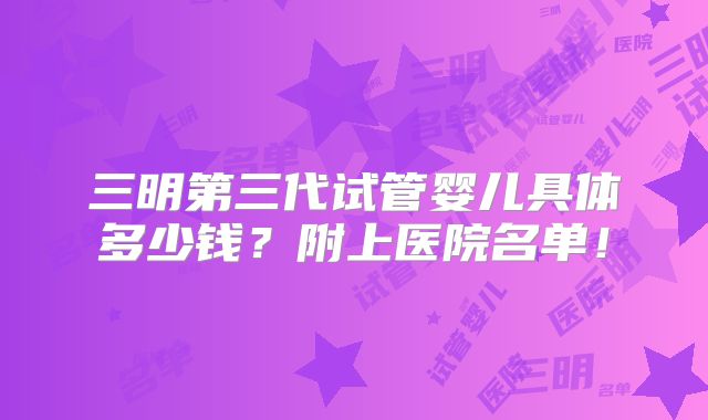 三明第三代试管婴儿具体多少钱?附上医院名单!