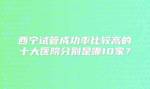 西宁试管成功率比较高的十大医院分别是哪10家？
