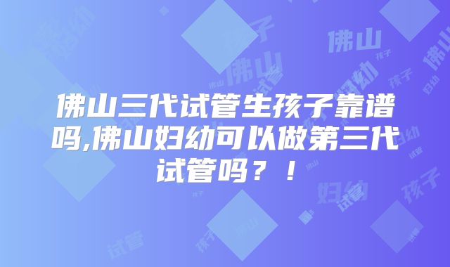 佛山三代试管生孩子靠谱吗,佛山妇幼可以做第三代试管吗？！
