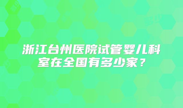 浙江台州医院试管婴儿科室在全国有多少家?