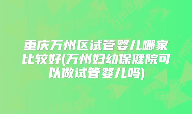 重庆万州区试管婴儿哪家比较好(万州妇幼保健院可以做试管婴儿吗)