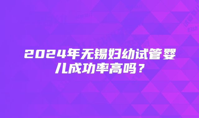 2024年无锡妇幼试管婴儿成功率高吗？