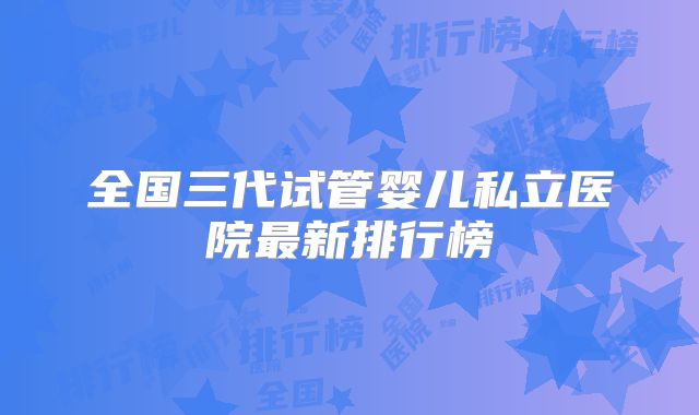 全国三代试管婴儿私立医院最新排行榜