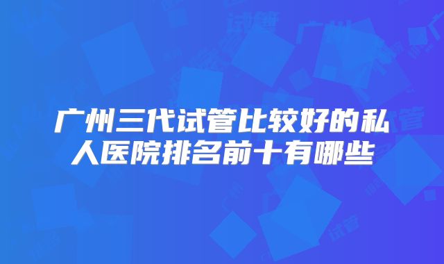 广州三代试管比较好的私人医院排名前十有哪些