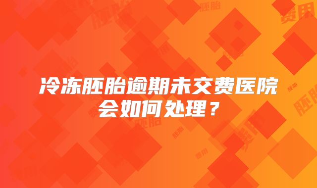 冷冻胚胎逾期未交费医院会如何处理?