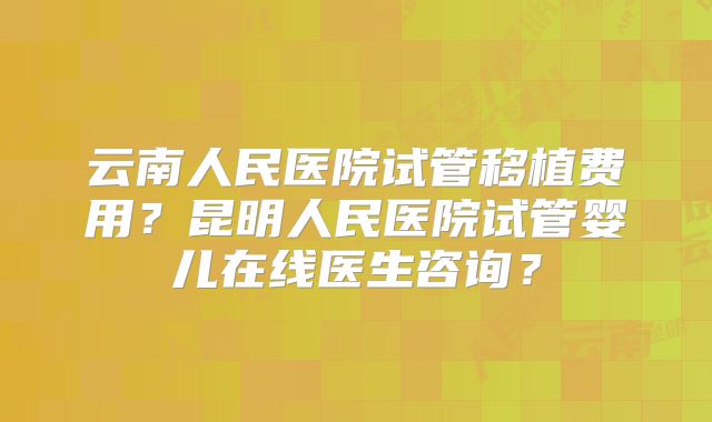 云南人民医院试管移植费用？昆明人民医院试管婴儿在线医生咨询？