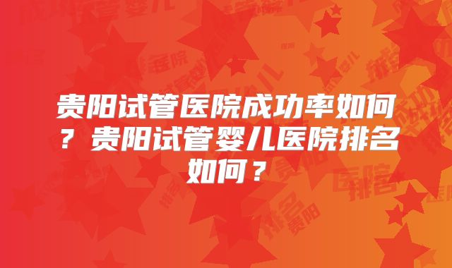 贵阳试管医院成功率如何？贵阳试管婴儿医院排名如何？