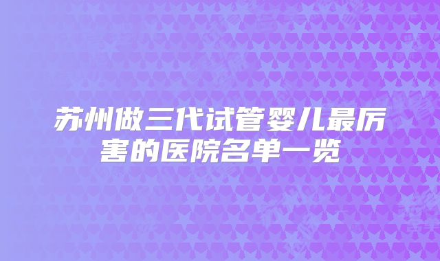 苏州做三代试管婴儿最厉害的医院名单一览