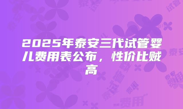 2025年泰安三代试管婴儿费用表公布，性价比贼高