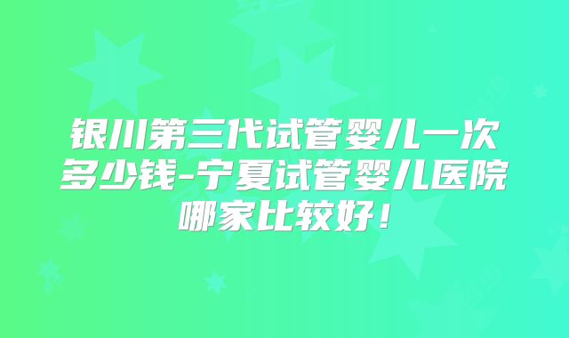 银川第三代试管婴儿一次多少钱-宁夏试管婴儿医院哪家比较好!