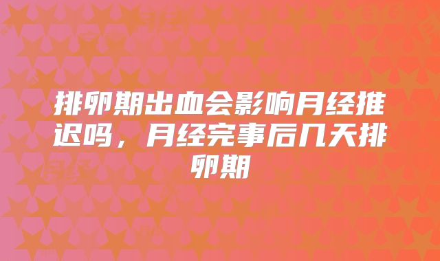 排卵期出血会影响月经推迟吗,月经完事后几天排卵期