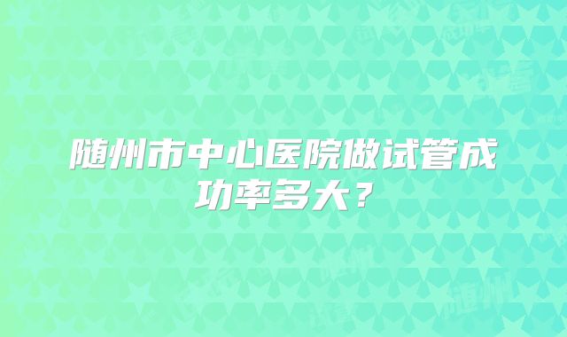 随州市中心医院做试管成功率多大？
