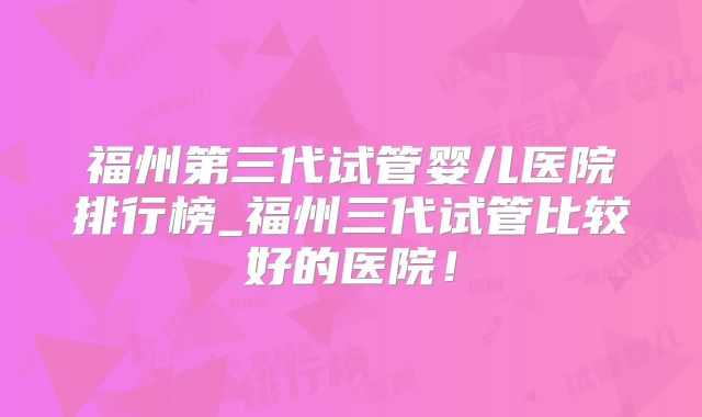 福州第三代试管婴儿医院排行榜_福州三代试管比较好的医院！