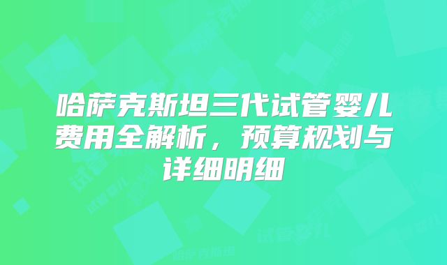 哈萨克斯坦三代试管婴儿费用全解析，预算规划与详细明细