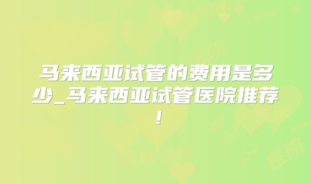 马来西亚试管的费用是多少_马来西亚试管医院推荐！