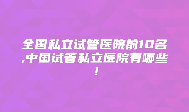 全国私立试管医院前10名,中国试管私立医院有哪些!
