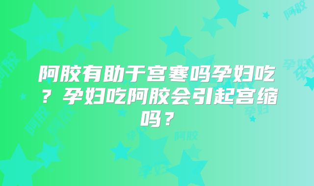 阿胶有助于宫寒吗孕妇吃?孕妇吃阿胶会引起宫缩吗?