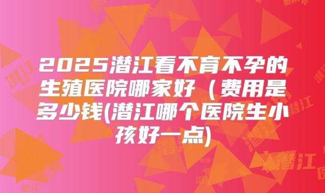2025潜江看不育不孕的生殖医院哪家好(费用是多少钱(潜江哪个医院生小孩好一点)