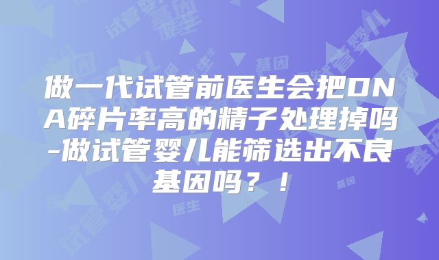 做一代试管前医生会把DNA碎片率高的精子处理掉吗-做试管婴儿能筛选出不良基因吗？！