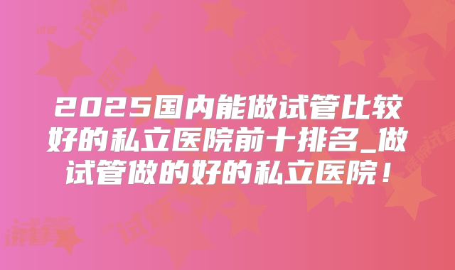 2025国内能做试管比较好的私立医院前十排名_做试管做的好的私立医院！