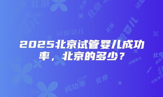 2025北京试管婴儿成功率，北京的多少？