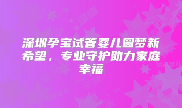 深圳孕宝试管婴儿圆梦新希望，专业守护助力家庭幸福