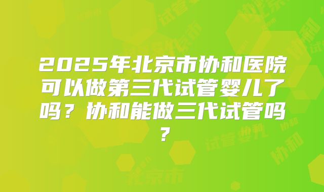 2025年北京市协和医院可以做第三代试管婴儿了吗？协和能做三代试管吗？