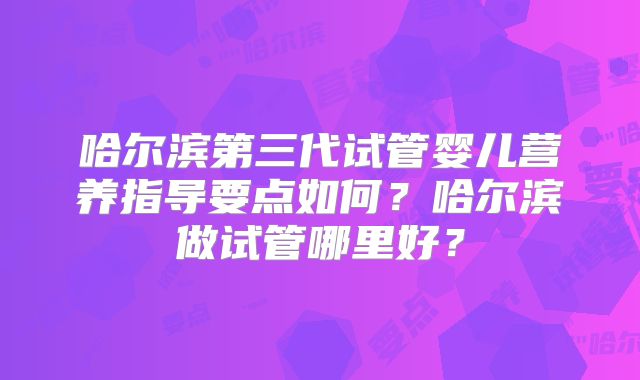 哈尔滨第三代试管婴儿营养指导要点如何?哈尔滨做试管哪里好?