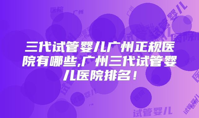 三代试管婴儿广州正规医院有哪些,广州三代试管婴儿医院排名!