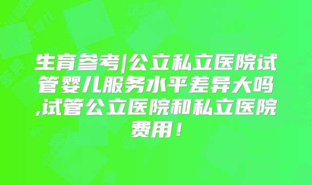 生育参考|公立私立医院试管婴儿服务水平差异大吗,试管公立医院和私立医院费用！