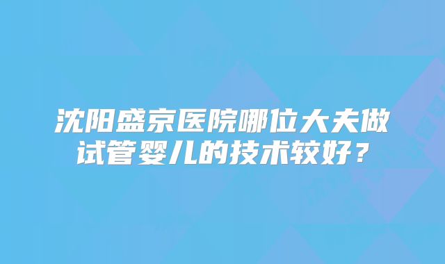沈阳盛京医院哪位大夫做试管婴儿的技术较好?