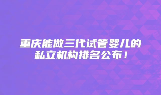重庆能做三代试管婴儿的私立机构排名公布!