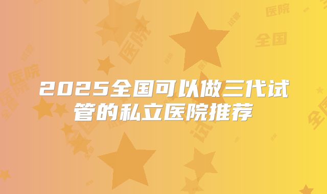 2025全国可以做三代试管的私立医院推荐