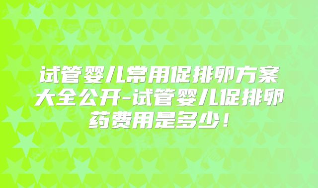 试管婴儿常用促排卵方案大全公开-试管婴儿促排卵药费用是多少！