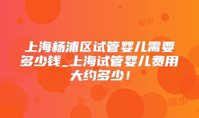 上海杨浦区试管婴儿需要多少钱_上海试管婴儿费用大约多少！