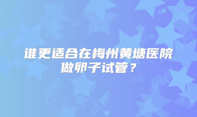 谁更适合在梅州黄塘医院做卵子试管?