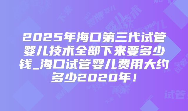 2025年海口第三代试管婴儿技术全部下来要多少钱_海口试管婴儿费用大约多少2020年！