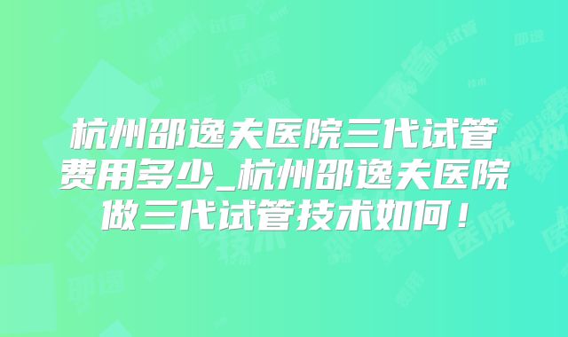 杭州邵逸夫医院三代试管费用多少_杭州邵逸夫医院做三代试管技术如何！